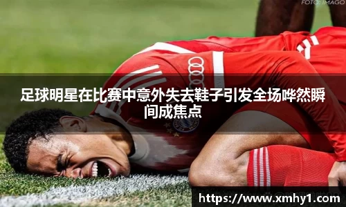 足球明星在比赛中意外失去鞋子引发全场哗然瞬间成焦点